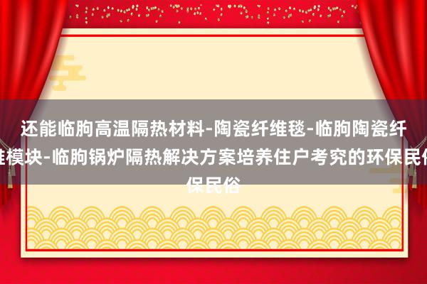 还能临朐高温隔热材料-陶瓷纤维毯-临朐陶瓷纤维模块-临朐锅炉隔热解决方案培养住户考究的环保民俗